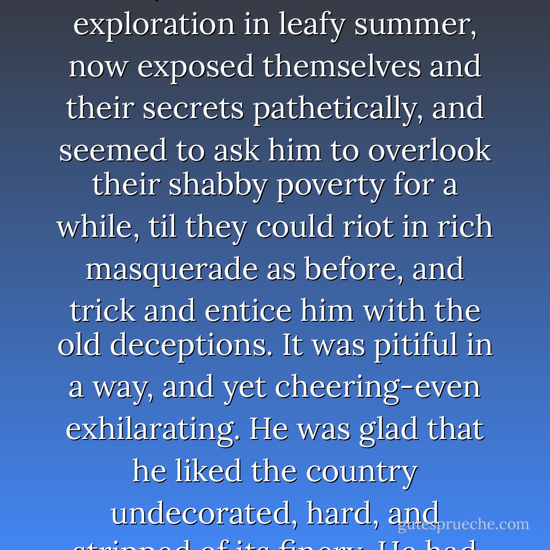 It was a cold still afternoon with a hard steely sky overhead, when he slipped out of the warm parlour into the open air. The country lay bare and entirely leafless around him, and he thought that he had never seen so far and intimately into the insides of things as on that winter day when Nature was deep in her annual slumber and seemed to have kicked the clothes off. Copses, dells, quarries and all hidden places, which had been mysterious mines for exploration in leafy summer, now exposed themselves and their secrets pathetically, and seemed to ask him to overlook their shabby poverty for a while, til they could riot in rich masquerade as before, and trick and entice him with the old deceptions. It was pitiful in a way, and yet cheering-even exhilarating. He was glad that he liked the country undecorated, hard, and stripped of its finery. He had got down to the bare bones of it, and they were fine and strong and simple. He did not want the warm clover and the play of seeding grasses; the screens of quickset, the billowy drapery of beech and elm seemed best away; and with great cheerfulness of spirit he pushed on towards the Wild Wood, which lay before him low and threatening, like a black reef in some still southern sea. - Kenneth Grahame