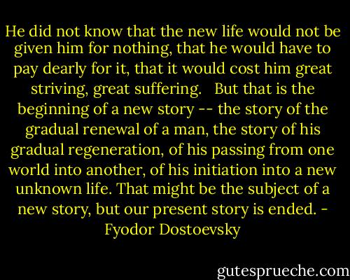 He did not know that the new life would not be given him for nothing, that he would have to pay dearly for it, that it would cost him great striving, great suffering. <br /> But that is the beginning of a new story -- the story of the gradual renewal of a man, the story of his gradual regeneration, of his passing from one world into another, of his initiation into a new unknown life. That might be the subject of a new story, but our present story is ended. - Fyodor Dostoevsky
