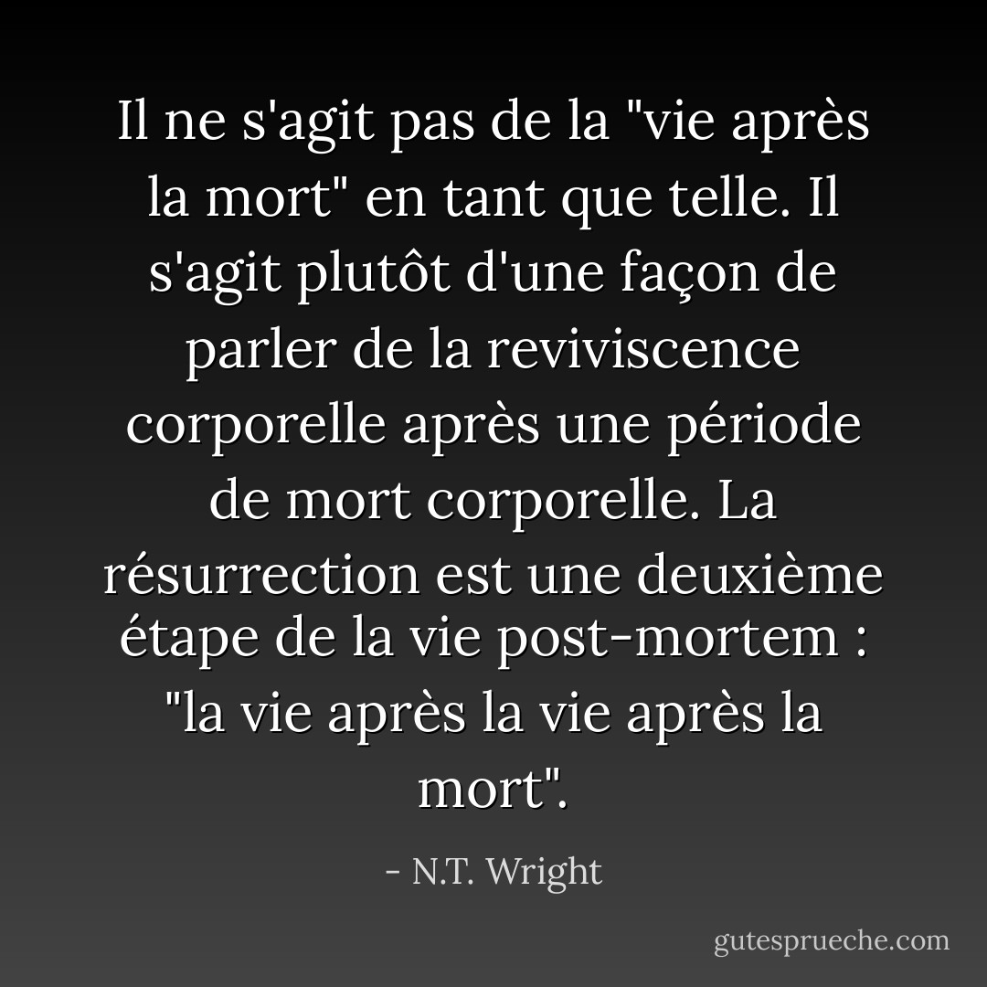 Il ne s'agit pas de la "vie après la mort" en tant que telle. Il s'agit plutôt d'une façon de parler de la reviviscence corporelle après une période de mort corporelle. La résurrection est une deuxième étape de la vie post-mortem : "la vie après la vie après la mort". - N.T. Wright