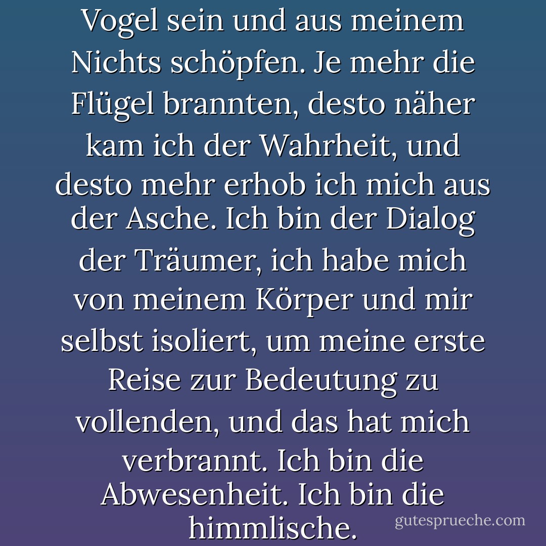 Eines Tages werde ich ein Vogel sein und aus meinem Nichts schöpfen. Je mehr die Flügel brannten, desto näher kam ich der Wahrheit, und desto mehr erhob ich mich aus der Asche. Ich bin der Dialog der Träumer, ich habe mich von meinem Körper und mir selbst isoliert, um meine erste Reise zur Bedeutung zu vollenden, und das hat mich verbrannt. Ich bin die Abwesenheit. Ich bin die himmlische. - Mahmoud Darwish<