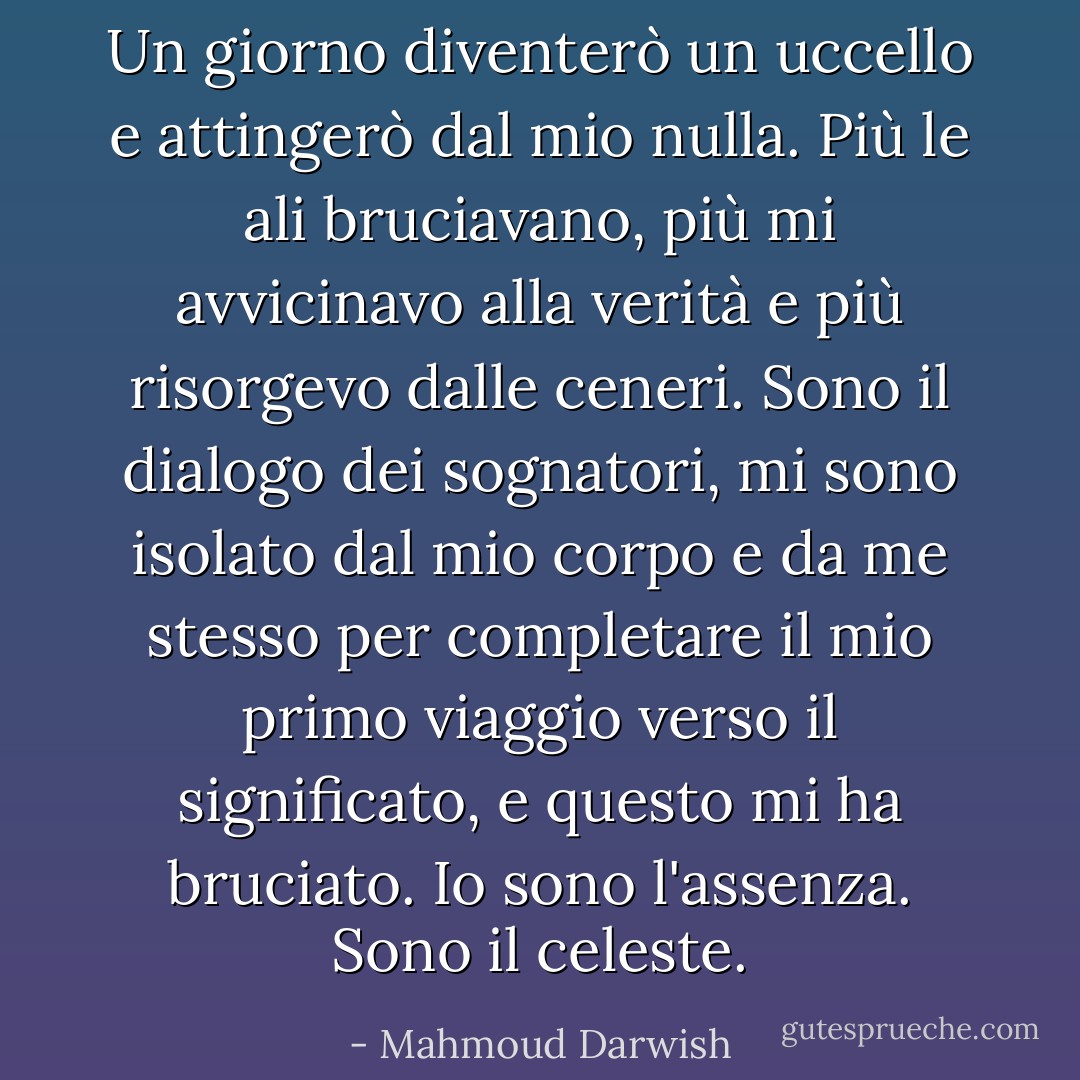Un giorno diventerò un uccello e attingerò dal mio nulla. Più le ali bruciavano, più mi avvicinavo alla verità e più risorgevo dalle ceneri. Sono il dialogo dei sognatori, mi sono isolato dal mio corpo e da me stesso per completare il mio primo viaggio verso il significato, e questo mi ha bruciato. Io sono l'assenza. Sono il celeste. - Mahmoud Darwish