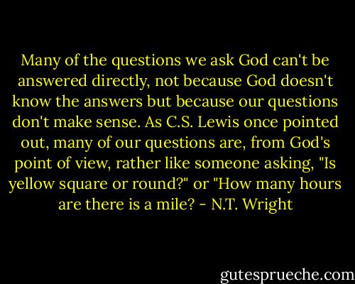 Many of the questions we ask God can't be answered directly, not because God doesn't know the answers but because our questions don't make sense. As C.S. Lewis once pointed out, many of our questions are, from God's point of view, rather like someone asking, "Is yellow square or round?" or "How many hours are there is a mile? - N.T. Wright