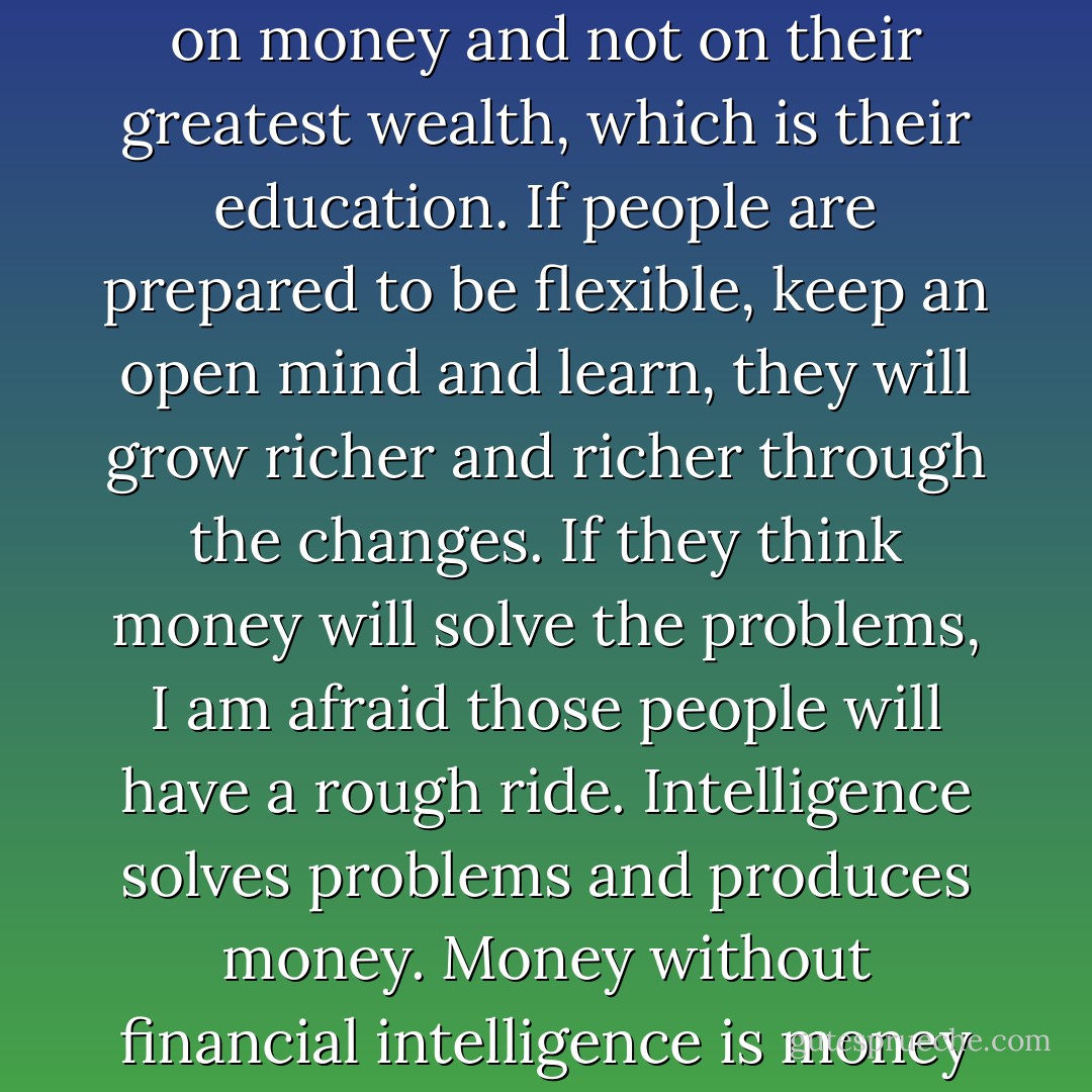 I am concerned that too many people are focused too much on money and not on their greatest wealth, which is their education. If people are prepared to be flexible, keep an open mind and learn, they will grow richer and richer through the changes. If they think money will solve the problems, I am afraid those people will have a rough ride. Intelligence solves problems and produces money. Money without financial intelligence is money soon gone. - Robert T. Kiyosaki