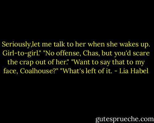 Seriously,let me talk to her when she wakes up. Girl-to-girl."<br />"No offense, Chas, but you'd scare the crap out of her."<br />"Want to say that to my face, Coalhouse?"<br />"What's left of it. - Lia Habel