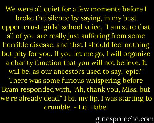 We were all quiet for a few moments before I broke the silence by saying, in my best upper-crust-girls'-school voice, "I am sure that all of you are really just suffering from some horrible disease, and that I should feel nothing but pity for you. If you let me go, I will organize a charity function that you will not believe. It will be, as our ancestors used to say, 'epic.'"<br />There was some furious whispering before Bram responded with, "Ah, thank you, Miss, but we're already dead."<br />I bit my lip. I was starting to crumble. - Lia Habel