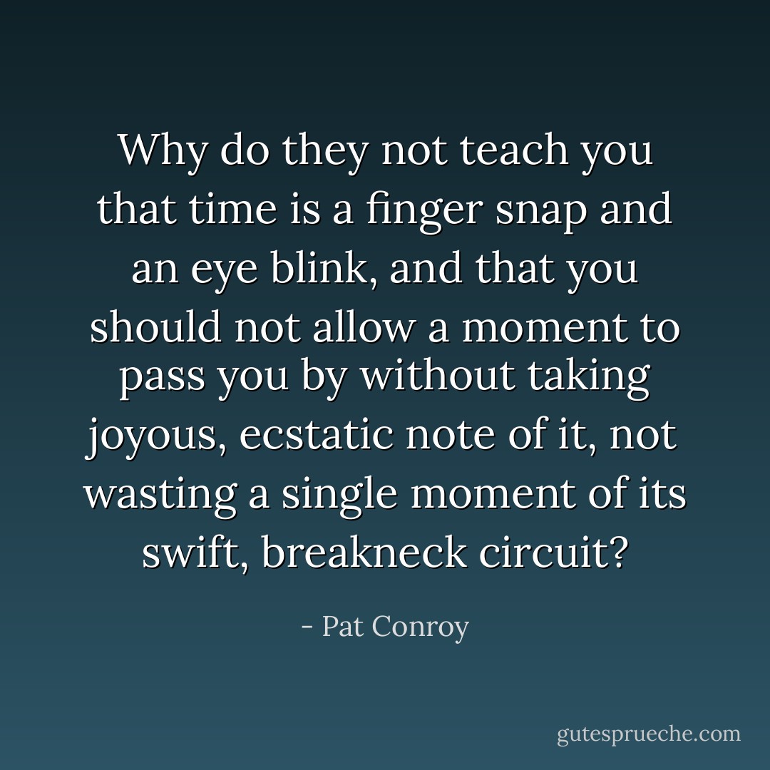Why do they not teach you that time is a finger snap and an eye blink, and that you should not allow a moment to pass you by without taking joyous, ecstatic note of it, not wasting a single moment of its swift, breakneck circuit? - Pat Conroy