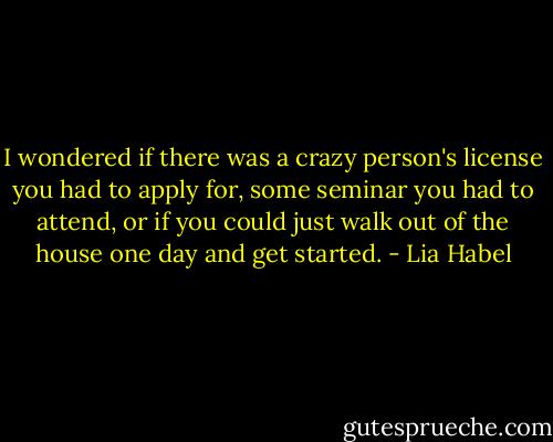 I wondered if there was a crazy person's license you had to apply for, some seminar you had to attend, or if you could just walk out of the house one day and get started. - Lia Habel