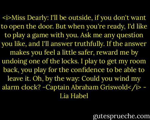 <i>Miss Dearly: I'll be outside, if you don't want to open the door. But when you're ready, I'd like to play a game with you. Ask me any question you like, and I'll answer truthfully. If the answer makes you feel a little safer, reward me by undoing one of the locks. I play to get my room back, you play for the confidence to be able to leave it.<br />Oh, by the way: Could you wind my alarm clock?<br />-Captain Abraham Griswold</i> - Lia Habel