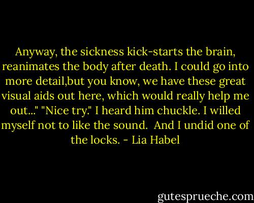 Anyway, the sickness kick-starts the brain, reanimates the body after death. I could go into more detail,but you know, we have these great visual aids out here, which would really help me out..."<br />"Nice try."<br />I heard him chuckle. I willed myself not to like the sound. <br />And I undid one of the locks. - Lia Habel