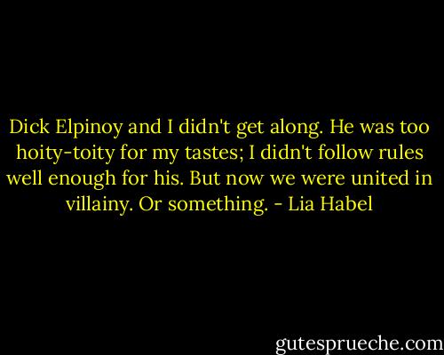 Dick Elpinoy and I didn't get along. He was too hoity-toity for my tastes; I didn't follow rules well enough for his. But now we were united in villainy. Or something. - Lia Habel