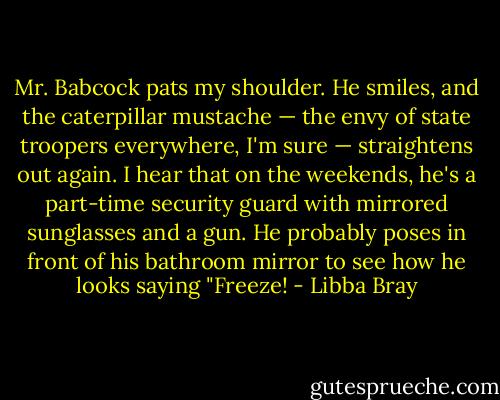 Mr. Babcock pats my shoulder. He smiles, and the caterpillar mustache — the envy of state troopers everywhere, I'm sure — straightens out again. I hear that on the weekends, he's a part-time security guard with mirrored sunglasses and a gun. He probably poses in front of his bathroom mirror to see how he looks saying "Freeze! - Libba Bray