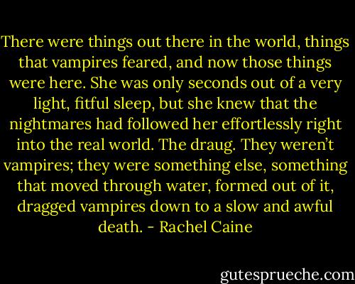 There were things out there in the world, things that vampires feared, and now those things were here. She was only seconds out of a very light, fitful sleep, but she knew that the nightmares had followed her effortlessly right into the real world. The draug. They weren’t vampires; they were something else, something that moved through water, formed out of it, dragged vampires down to a slow and awful death. - Rachel Caine