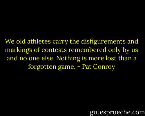 We old athletes carry the disfigurements and markings of contests remembered only by us and no one else. Nothing is more lost than a forgotten game. - Pat Conroy