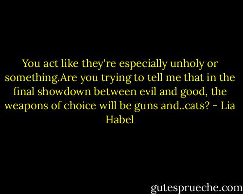 You act like they're especially unholy or something.Are you trying to tell me that in the final showdown between evil and good, the weapons of choice will be guns and..cats? - Lia Habel