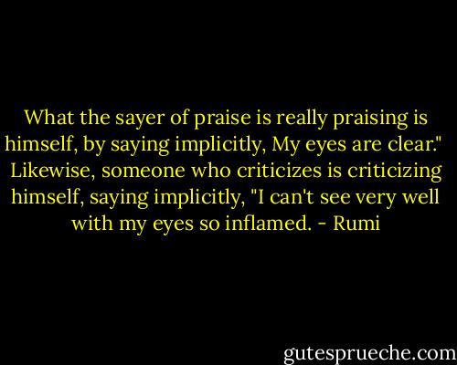 What the sayer of praise is really praising is himself,<br />by saying implicitly,<br />My eyes are clear."<br /><br />Likewise, someone who criticizes is criticizing<br />himself, saying implicitly, "I can't see very well<br />with my eyes so inflamed. - Rumi
