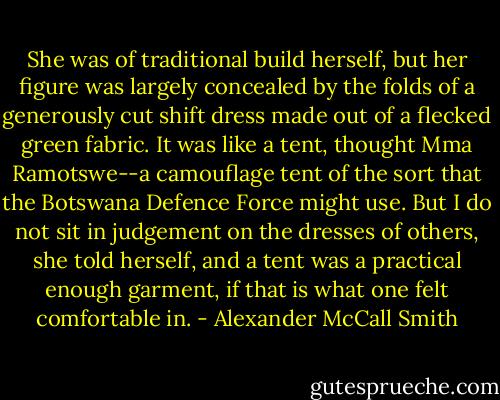 She was of traditional build herself, but her figure was largely concealed by the folds of a generously cut shift dress made out of a flecked green fabric. It was like a tent, thought Mma Ramotswe--a camouflage tent of the sort that the Botswana Defence Force might use. But I do not sit in judgement on the dresses of others, she told herself, and a tent was a practical enough garment, if that is what one felt comfortable in. - Alexander McCall Smith