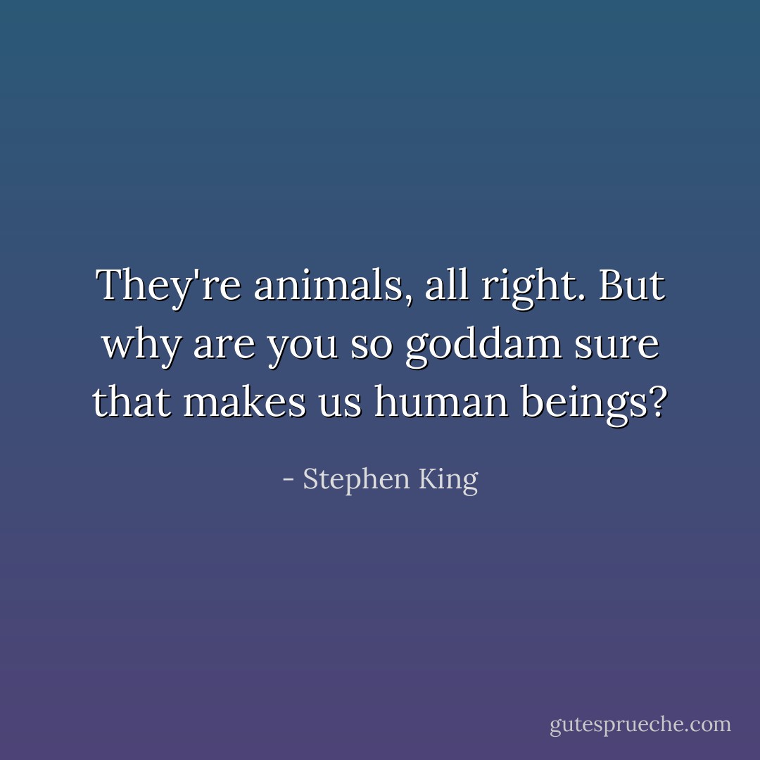 They're animals, all right. But why are you so goddam sure that makes us human beings? - Stephen King