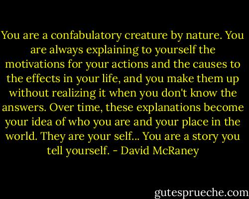 You are a confabulatory creature by nature. You are always explaining to yourself the motivations for your actions and the causes to the effects in your life, and you make them up without realizing it when you don't know the answers. Over time, these explanations become your idea of who you are and your place in the world. They are your self... You are a story you tell yourself. - David McRaney