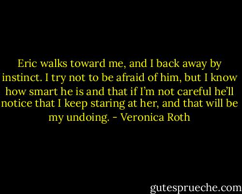 Eric walks toward me, and I back away by instinct. I try not to be afraid of him, but I know how smart he is and that if I’m not careful he’ll notice that I keep staring at her, and that will be my undoing. - Veronica Roth