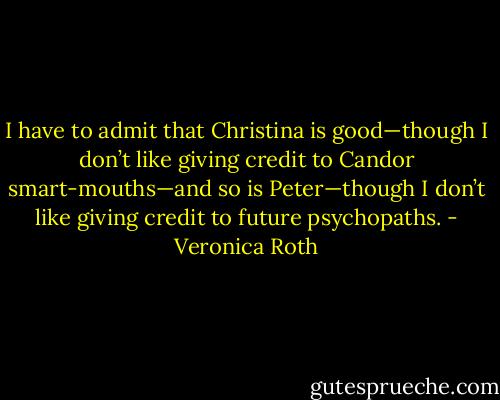 I have to admit that Christina is good—though I don’t like giving credit to Candor smart-mouths—and so is Peter—though I don’t like giving credit to future psychopaths. - Veronica Roth