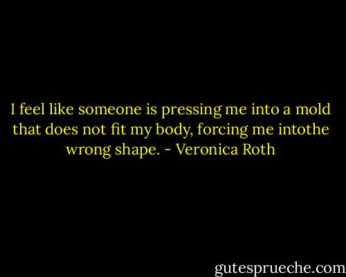 I feel like someone is pressing me into a mold that does not fit my body, forcing me intothe wrong shape. - Veronica Roth
