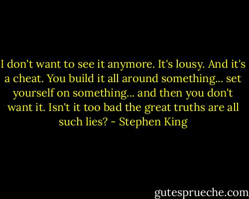I don't want to see it anymore. It's lousy. And it's a cheat. You build it all around something... set yourself on something... and then you don't want it. Isn't it too bad the great truths are all such lies? - Stephen King