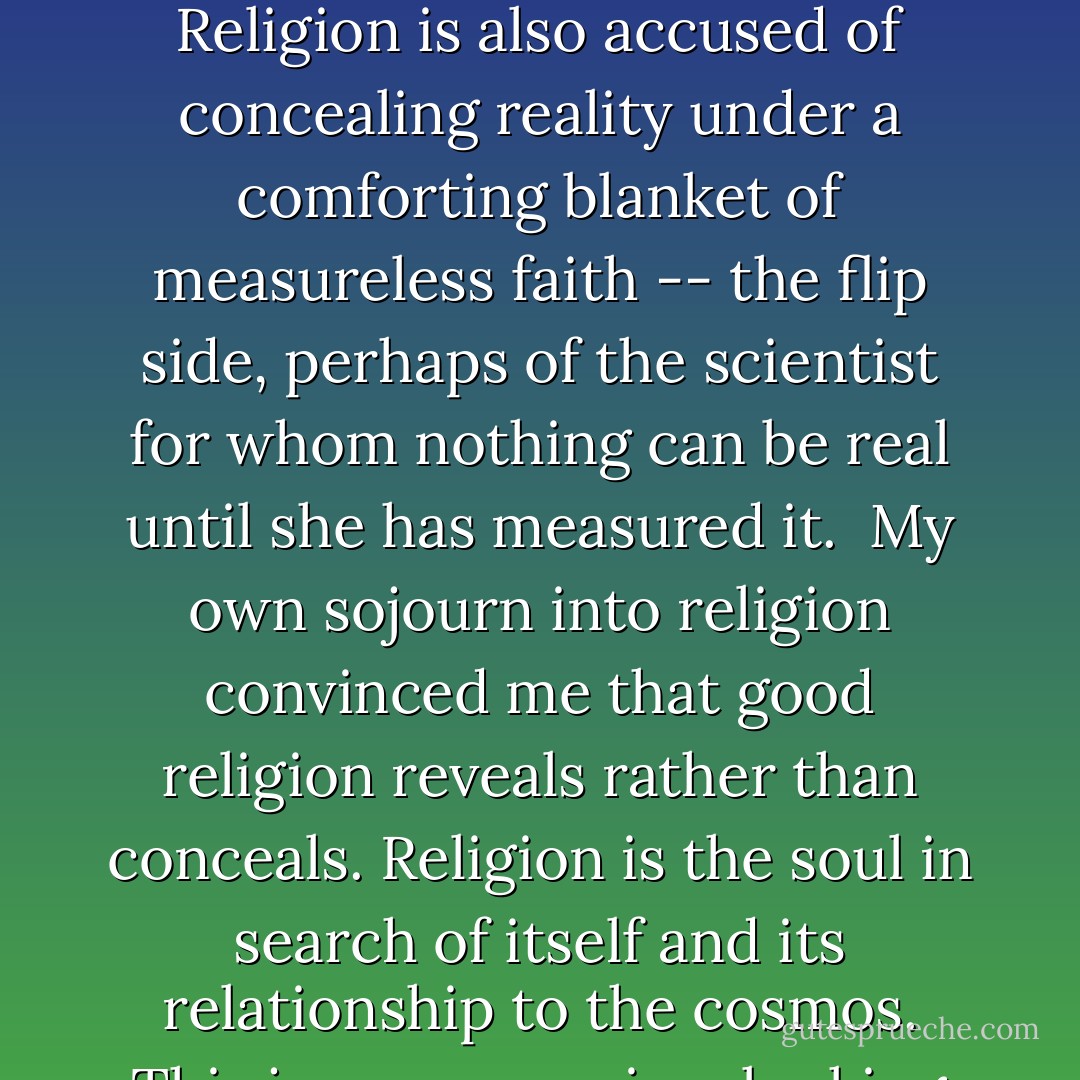 Science is getting knocked on all sides these days, not only from religious fundamentalists, but from all kinds of people who perceive science as arrogant, one-sided, and the source of the troubles that come with the technology it produces. It's true that individuL scientists can be so arrogant and narrowly focused, they're blind to any but their own truths, and that new discoveries bring new problems with them. Still, I don't know many people who would refuse a biopsy for a newly discovered lump because they think science needs to be taken down a peg or two.<br /><br />Religion gets knocked for the same kinds of reasons as science: for its arrogance, narowmindedness, and tendency to create more trouble than it's worth. Religion is also accused of concealing reality under a comforting blanket of measureless faith -- the flip side, perhaps of the scientist for whom nothing can be real until she has measured it.<br /><br />My own sojourn into religion convinced me that good religion reveals rather than conceals. Religion is the soul in search of itself and its relationship to the cosmos. This journey requires looking at all of it: the joy, the sorrow, the beauty and the horror of life. We hope for the best. We want meaning and love to exist not only in ourselves, but in the very soul of the universe. At times this great hope might tempt us to pick and choose only the data that supports our desires. But in religion as in boat-building, the design must be tested in all conditions. When I say that I'm trying to pay attention, and that paying attention means being willing to look at all of it, I think I'm trying for the same moment of clarity that Graham experienced when the wind blew all over his theory. Looking at all of it is what good science is about. I believe that it's also what good religion is about. - Margaret D. McGee