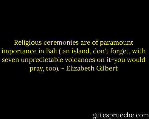 Religious ceremonies are of paramount importance in Bali ( an island, don't forget, with seven unpredictable volcanoes on it-you would pray, too). - Elizabeth Gilbert