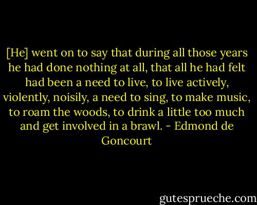 [He] went on to say that during all those years he had done nothing at all, that all he had felt had been a need to live, to live actively, violently, noisily, a need to sing, to make music, to roam the woods, to drink a little too much and get involved in a brawl. - Edmond de Goncourt