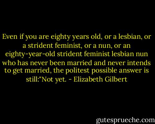 Even if you are eighty years old, or a lesbian, or a strident feminist, or a nun, or an eighty-year-old strident feminist lesbian nun who has never been married and never intends to get married, the politest possible answer is still:"Not yet. - Elizabeth Gilbert