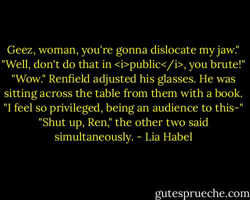 Geez, woman, you're gonna dislocate my jaw."<br />"Well, don't do that in <i>public</i>, you brute!"<br />"Wow." Renfield adjusted his glasses. He was sitting across the table from them with a book. "I feel so privileged, being an audience to this-"<br />"Shut up, Ren," the other two said simultaneously. - Lia Habel