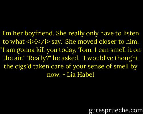 I'm her boyfriend. She really only have to listen to what <i>I</i> say."<br />She moved closer to him. "I am gonna kill you today, Tom. I can smell it on the air."<br />"Really?" he asked. "I would've thought the cigs'd taken care of your sense of smell by now. - Lia Habel