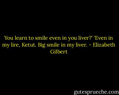 You learn to smile even in you liver?'<br />'Even in my lire, Ketut. Big smile in my liver. - Elizabeth Gilbert