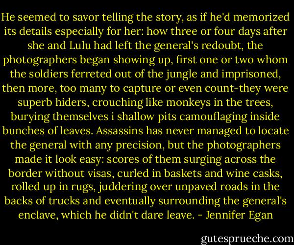 He seemed to savor telling the story, as if he'd memorized its details especially for her: how three or four days after she and Lulu had left the general's redoubt, the photographers began showing up, first one or two whom the soldiers ferreted out of the jungle and imprisoned, then more, too many to capture or even count-they were superb hiders, crouching like monkeys in the trees, burying themselves i shallow pits camouflaging inside bunches of leaves. Assassins has never managed to locate the general with any precision, but the photographers made it look easy: scores of them surging across the border without visas, curled in baskets and wine casks, rolled up in rugs, juddering over unpaved roads in the backs of trucks and eventually surrounding the general's enclave, which he didn't dare leave. - Jennifer Egan