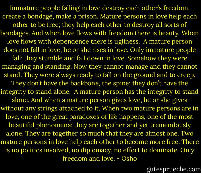 Immature people falling in love destroy each other’s freedom, create a bondage, make a prison. Mature persons in love help each other to be free; they help each other to destroy all sorts of bondages. And when love flows with freedom there is beauty. When love flows with dependence there is ugliness.<br /><br />A mature person does not fall in love, he or she rises in love. Only immature people fall; they stumble and fall down in love. Somehow they were managing and standing. Now they cannot manage and they cannot stand. They were always ready to fall on the ground and to creep. They don’t have the backbone, the spine; they don’t have the integrity to stand alone.<br /><br />A mature person has the integrity to stand alone. And when a mature person gives love, he or she gives without any strings attached to it. When two mature persons are in love, one of the great paradoxes of life happens, one of the most beautiful phenomena: they are together and yet tremendously alone. They are together so much that they are almost one. Two mature persons in love help each other to become more free. There is no politics involved, no diplomacy, no effort to dominate. Only freedom and love. - Osho