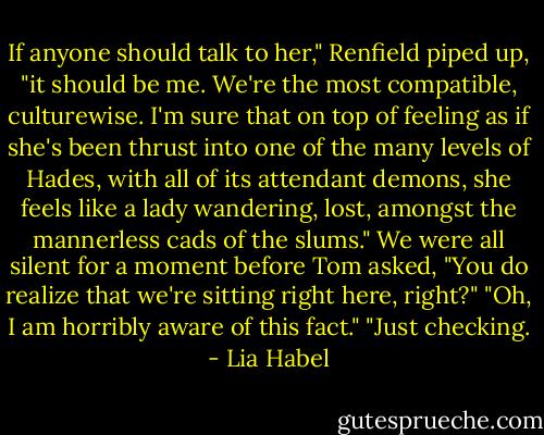 If anyone should talk to her," Renfield piped up, "it should be me. We're the most compatible, culturewise. I'm sure that on top of feeling as if she's been thrust into one of the many levels of Hades, with all of its attendant demons, she feels like a lady wandering, lost, amongst the mannerless cads of the slums."<br />We were all silent for a moment before Tom asked, "You do realize that we're sitting right here, right?"<br />"Oh, I am horribly aware of this fact."<br />"Just checking. - Lia Habel