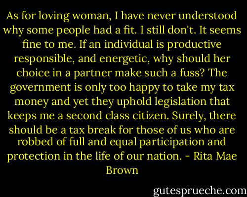 As for loving woman, I have never understood why some people had a fit. I still don't. It seems fine to me. If an individual is productive responsible, and energetic, why should her choice in a partner make such a fuss? The government is only too happy to take my tax money and yet they uphold legislation that keeps me a second class citizen. Surely, there should be a tax break for those of us who are robbed of full and equal participation and protection in the life of our nation. - Rita Mae Brown