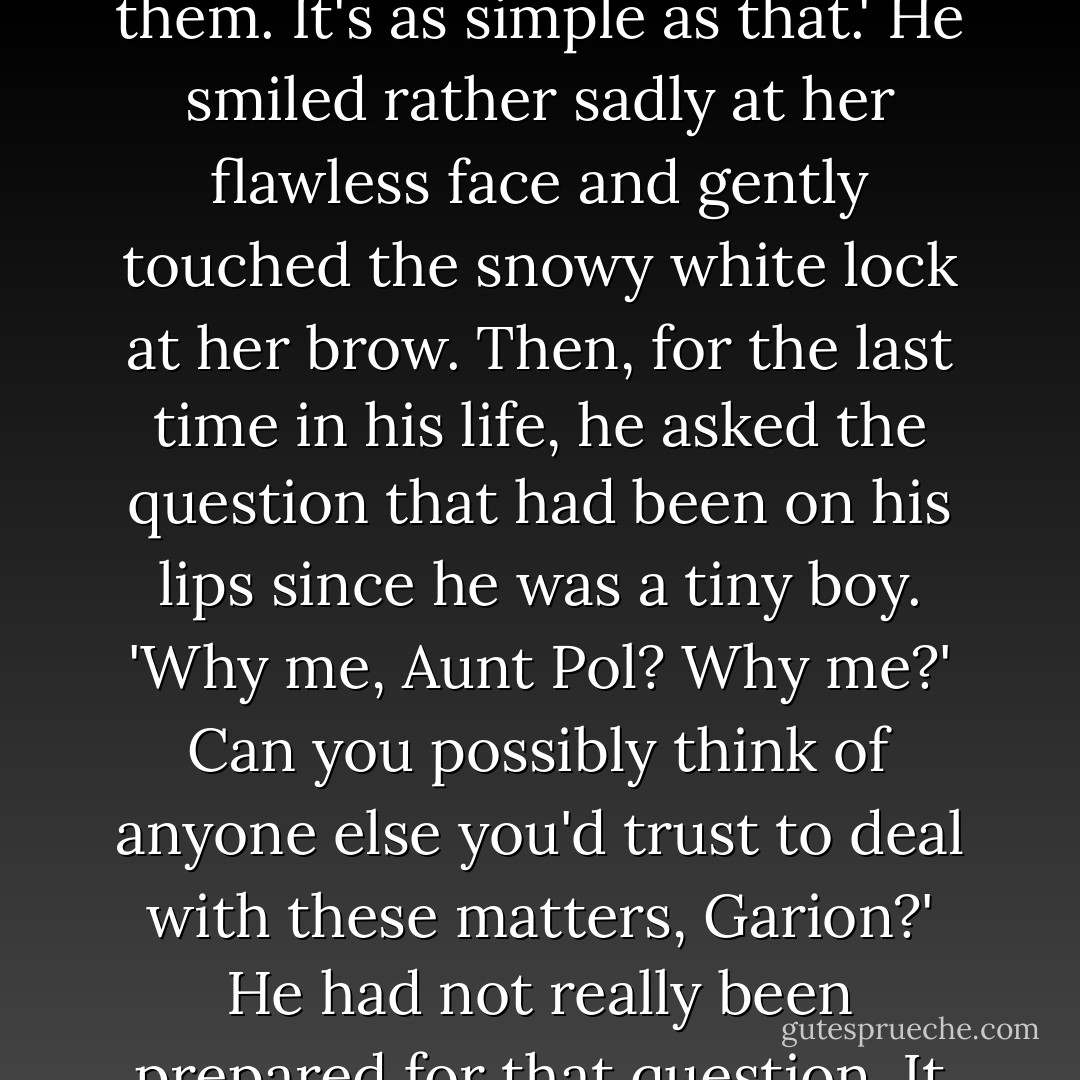 Garion,' she said very calmly, 'the universe knew your name before that moon up there was spun out of the emptiness. Whole constellations have been waiting for you since the beginning of time.'<br />I didn't want them to, Aunt Pol.'<br />There are those of us who aren't given that option, Garion. There are things that gave to be done and certain people who have to do them. It's as simple as that.'<br />He smiled rather sadly at her flawless face and gently touched the snowy white lock at her brow. Then, for the last time in his life, he asked the question that had been on his lips since he was a tiny boy. 'Why me, Aunt Pol? Why me?'<br />Can you possibly think of anyone else you'd trust to deal with these matters, Garion?'<br />He had not really been prepared for that question. It came at him in stark simplicity. Now at last he fully understood. 'No,' he sighed, 'I suppose not. Somehow it seems a little unfair, though. I wasn't even consulted.'<br />Neither was I, Garion,' she answered. 'But we didn't have to be consulted, did we? The knowledge of what we have to do is born into us. - David Eddings