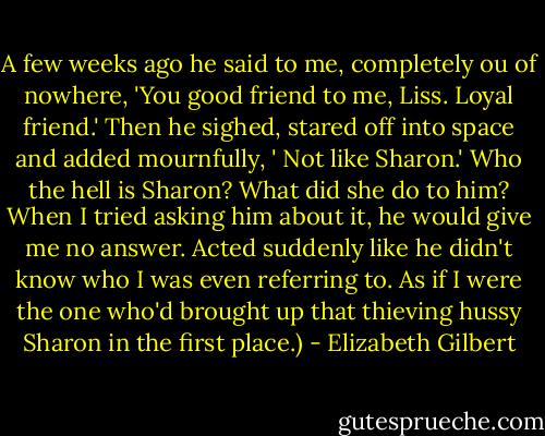 A few weeks ago he said to me, completely ou of nowhere, 'You good friend to me, Liss. Loyal friend.' Then he sighed, stared off into space and added mournfully, ' Not like Sharon.' Who the hell is Sharon? What did she do to him? When I tried asking him about it, he would give me no answer. Acted suddenly like he didn't know who I was even referring to. As if I were the one who'd brought up that thieving hussy Sharon in the first place.) - Elizabeth Gilbert