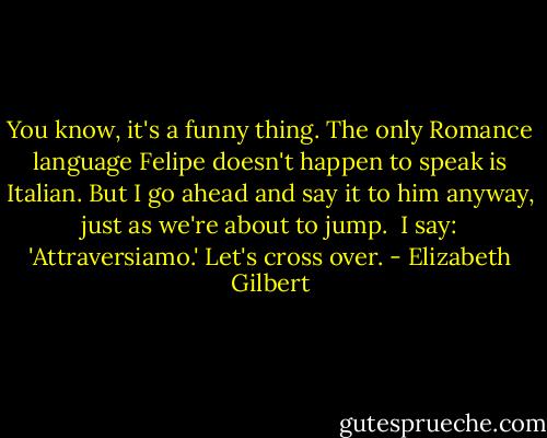 You know, it's a funny thing. The only Romance language Felipe doesn't happen to speak is Italian. But I go ahead and say it to him anyway, just as we're about to jump. <br />I say: 'Attraversiamo.'<br />Let's cross over. - Elizabeth Gilbert