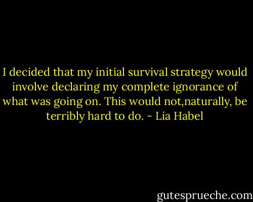I decided that my initial survival strategy would involve declaring my complete ignorance of what was going on. This would not,naturally, be terribly hard to do. - Lia Habel