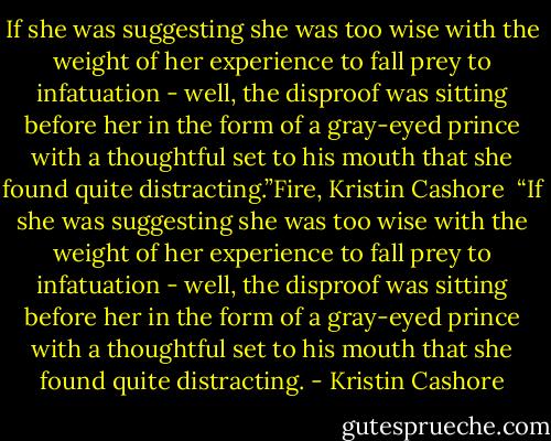 If she was suggesting she was too wise with the weight of her experience to fall prey to infatuation - well, the disproof was sitting before her in the form of a gray-eyed prince with a thoughtful set to his mouth that she found quite distracting.”Fire, Kristin Cashore<br /><br />“If she was suggesting she was too wise with the weight of her experience to fall prey to infatuation - well, the disproof was sitting before her in the form of a gray-eyed prince with a thoughtful set to his mouth that she found quite distracting. - Kristin Cashore