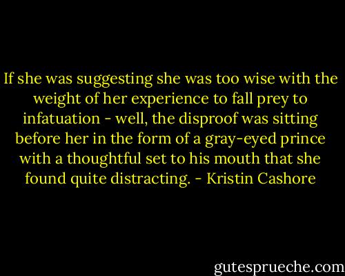 If she was suggesting she was too wise with the weight of her experience to fall prey to infatuation - well, the disproof was sitting before her in the form of a gray-eyed prince with a thoughtful set to his mouth that she found quite distracting. - Kristin Cashore