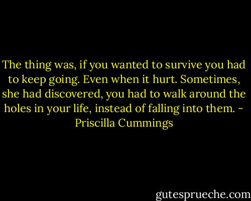 The thing was, if you wanted to survive you had to keep going. Even when it hurt. Sometimes, she had discovered, you had to walk around the holes in your life, instead of falling into them. - Priscilla Cummings