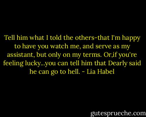 Tell him what I told the others-that I'm happy to have you watch me, and serve as my assistant, but only on my terms. Or,if you're feeling lucky...you can tell him that Dearly said he can go to hell. - Lia Habel
