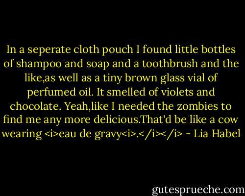 In a seperate cloth pouch I found little bottles of shampoo and soap and a toothbrush and the like,as well as a tiny brown glass vial of perfumed oil. It smelled of violets and chocolate.<br />Yeah,like I needed the zombies to find me any more delicious.That'd be like a cow wearing <i>eau de gravy<i>.</i></i> - Lia Habel
