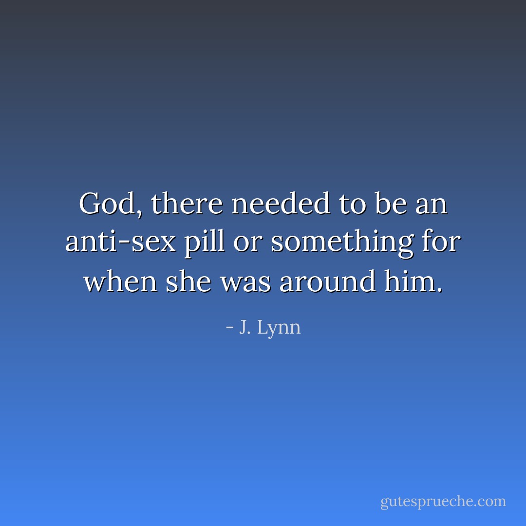 God, there needed to be an anti-sex pill or something for when she was around him. - J. Lynn