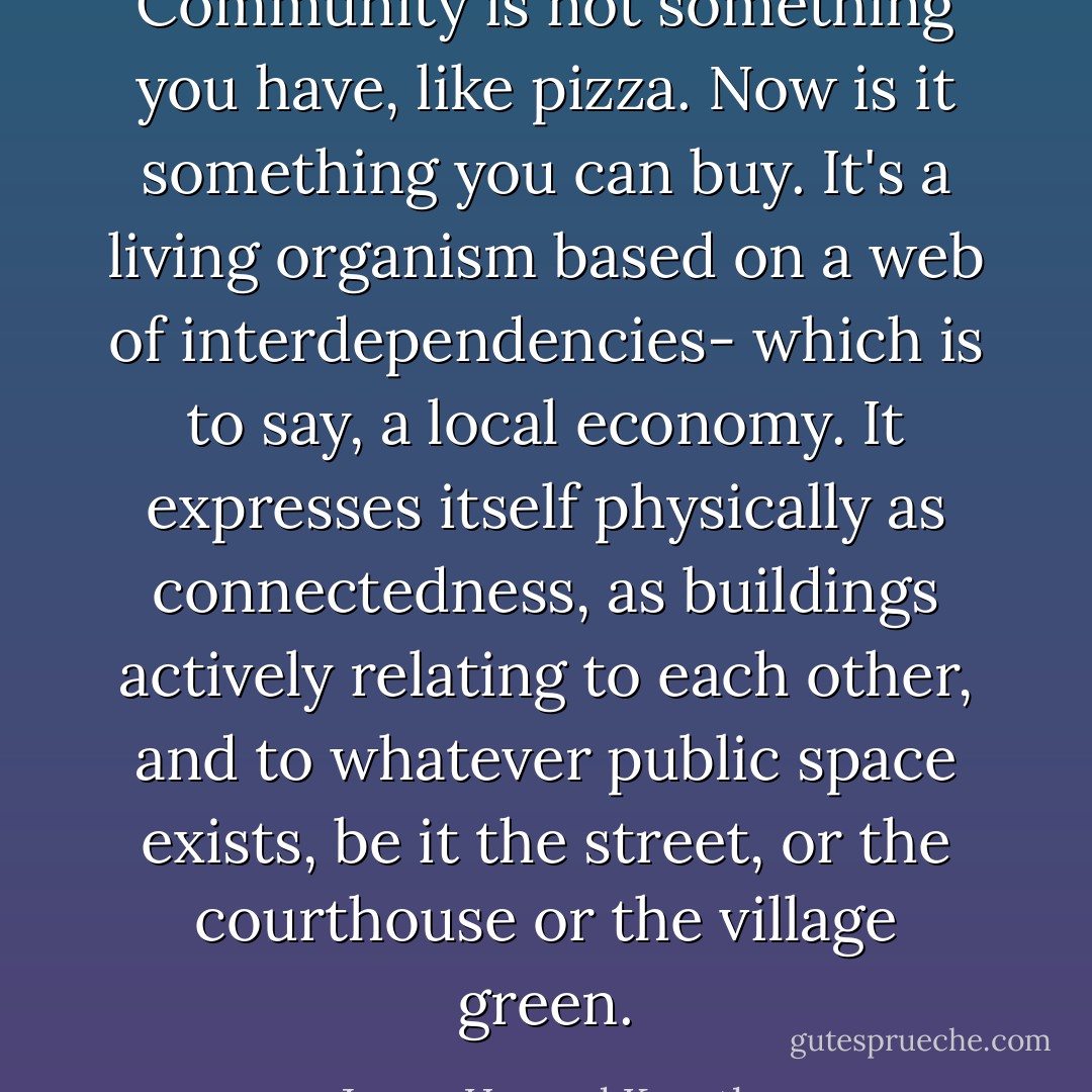 Community is not something you have, like pizza. Now is it something you can buy. It's a living organism based on a web of interdependencies- which is to say, a local economy. It expresses itself physically as connectedness, as buildings actively relating to each other, and to whatever public space exists, be it the street, or the courthouse or the village green. - James Howard Kunstler