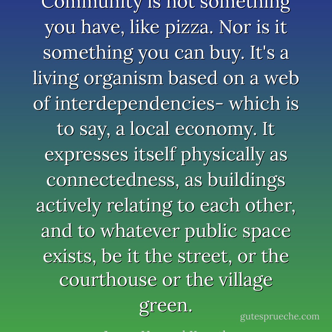 Community is not something you have, like pizza. Nor is it something you can buy. It's a living organism based on a web of interdependencies- which is to say, a local economy. It expresses itself physically as connectedness, as buildings actively relating to each other, and to whatever public space exists, be it the street, or the courthouse or the village green. - James Howard Kunstler