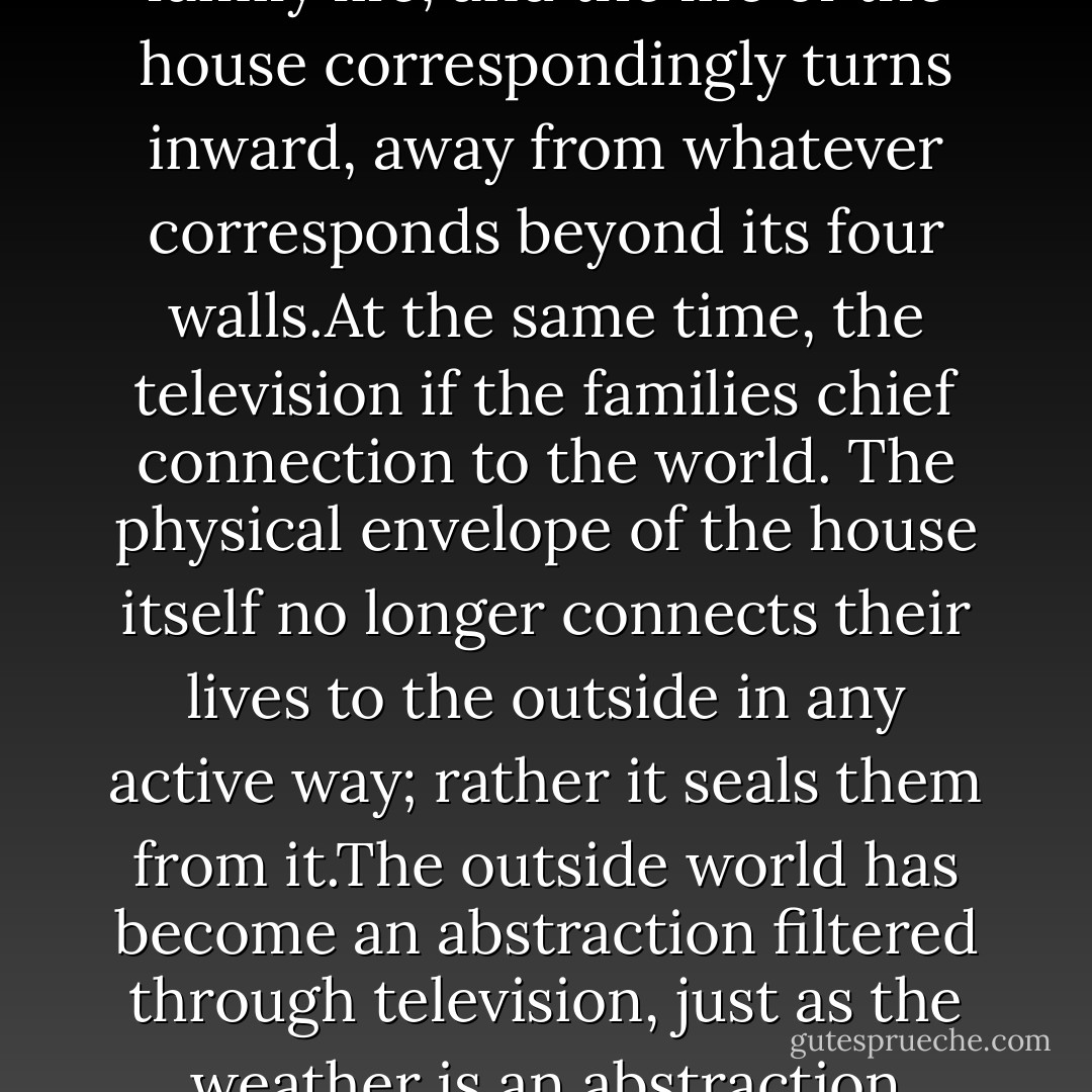 The American house has been TV-centered for three generations. It is the focus of family life, and the life of the house correspondingly turns inward, away from whatever corresponds beyond its four walls.At the same time, the television if the families chief connection to the world. The physical envelope of the house itself no longer connects their lives to the outside in any active way; rather it seals them from it.The outside world has become an abstraction filtered through television, just as the weather is an abstraction filtered through air conditioning. - James Howard Kunstler